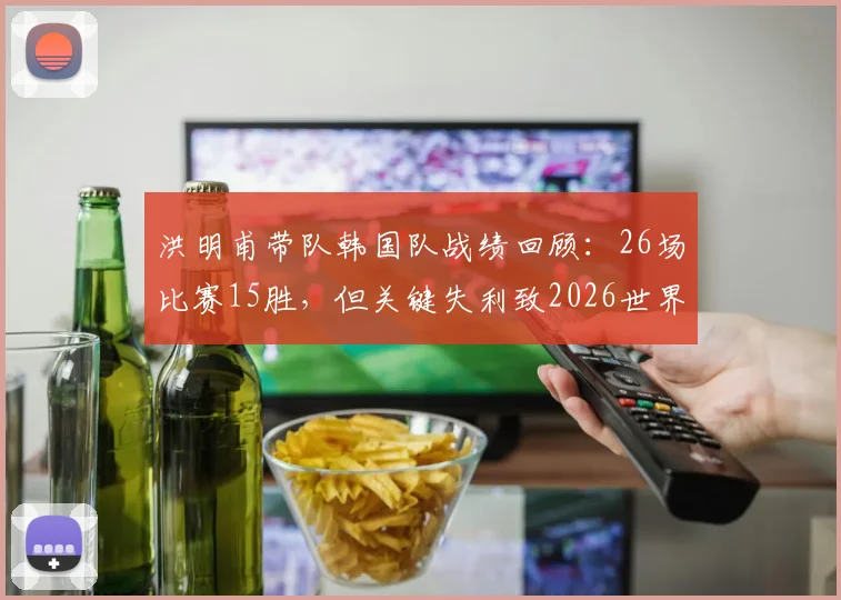 洪明甫带队韩国队战绩回顾：26场比赛15胜，但关键失利致2026世界杯征程受阻