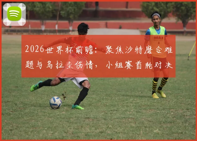 2026世界杯前瞻：聚焦沙特磨合难题与乌拉圭伤情，小组赛首轮对决关键解析