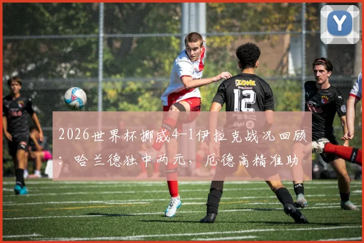 2026世界杯挪威4-1伊拉克战况回顾:哈兰德独中两元,厄德高精准助攻,附全场关键数据解析