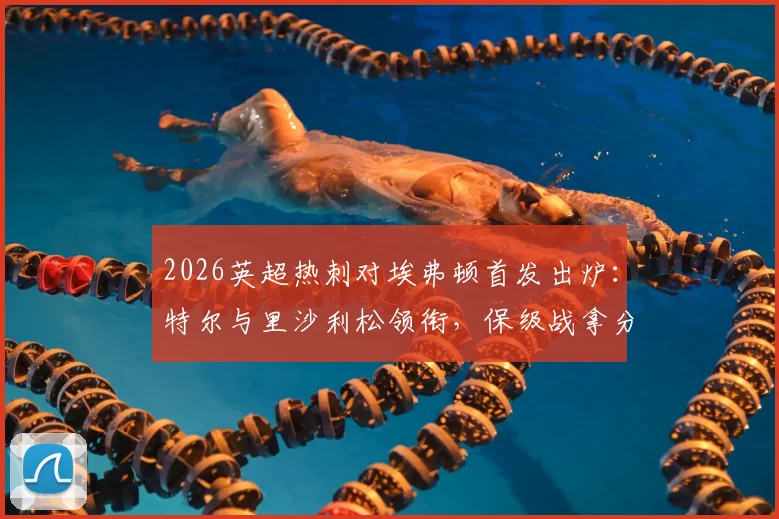 2026英超热刺对埃弗顿首发出炉：特尔与里沙利松领衔，保级战拿分即上岸关键解析