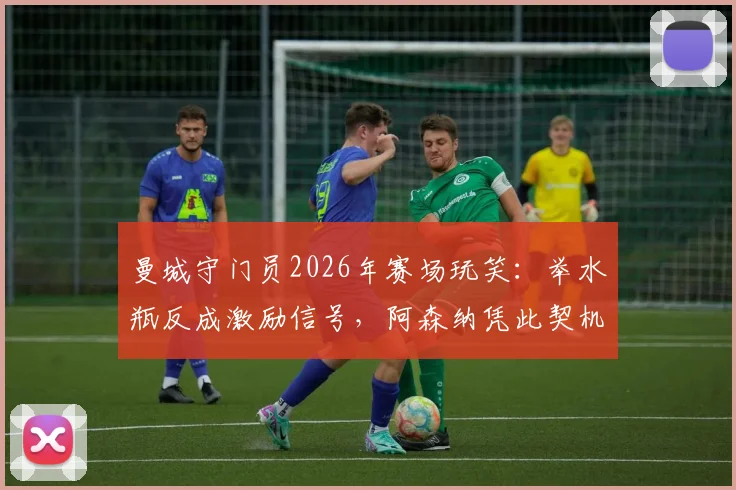 曼城守门员2026年赛场玩笑：举水瓶反成激励信号，阿森纳凭此契机夺冠背后真实故事