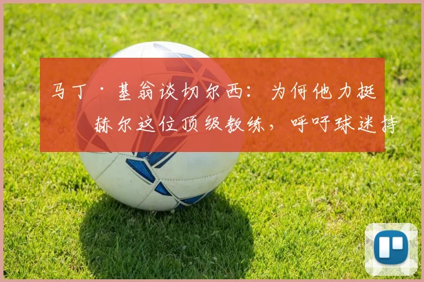 马丁·基翁谈切尔西：为何他力挺图赫尔这位顶级教练，呼吁球迷持续支持？详解图赫尔的执教争议与未来