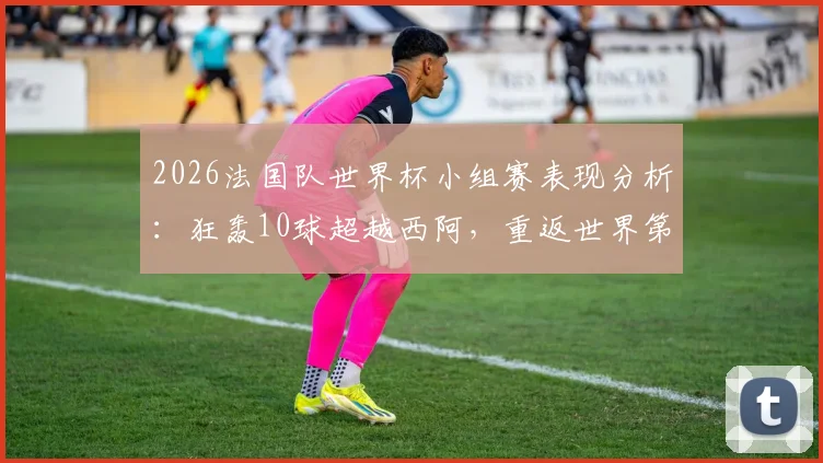 2026法国队世界杯小组赛表现分析：狂轰10球超越西阿，重返世界第一排名解读