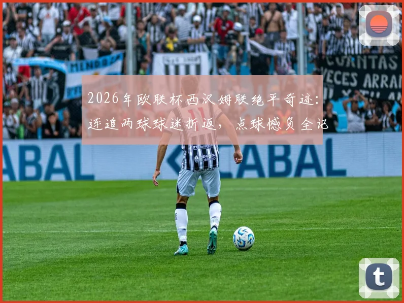 2026年欧联杯西汉姆联绝平奇迹：连追两球球迷折返，点球憾负全记录