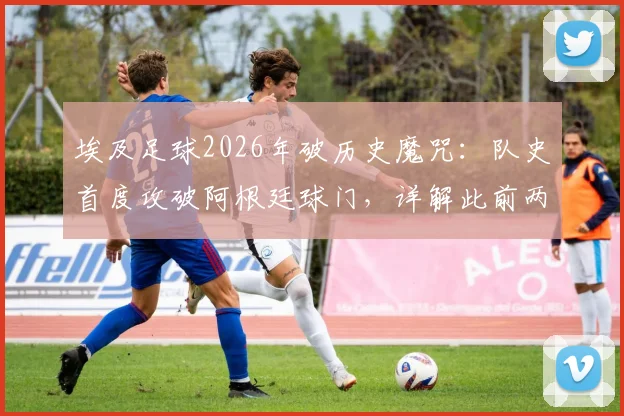 埃及足球2026年破历史魔咒：队史首度攻破阿根廷球门，详解此前两次交锋净吞八球的低谷与逆袭