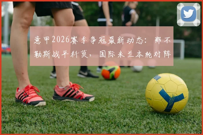 意甲2026赛季争冠最新动态：那不勒斯战平科莫，国际米兰本轮对阵帕尔马不败即可提前锁定冠军