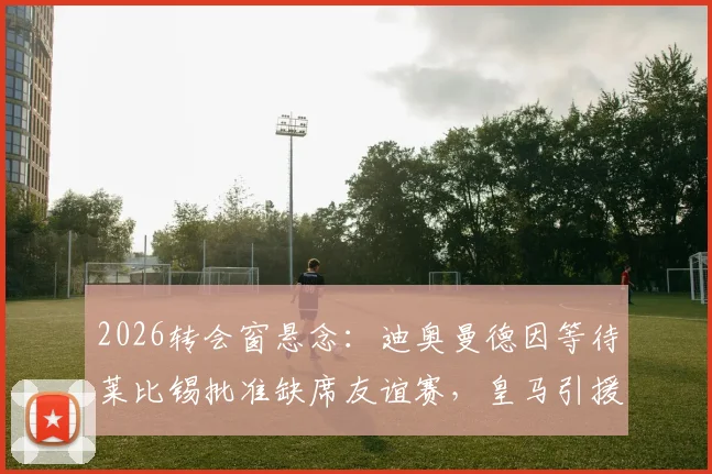 2026转会窗悬念：迪奥曼德因等待莱比锡批准缺席友谊赛，皇马引援计划遇阻