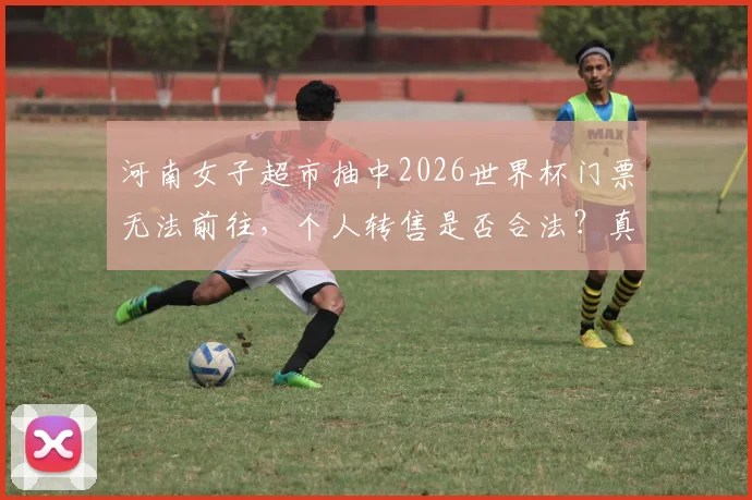 河南女子超市抽中2026世界杯门票无法前往，个人转售是否合法？真实性与后续处理指南
