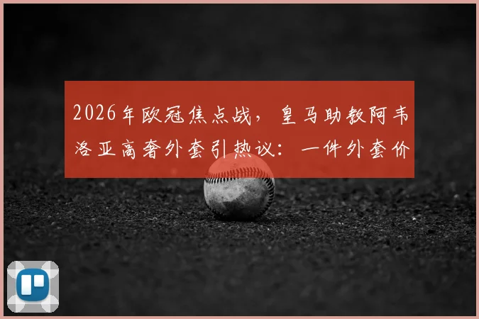 2026年欧冠焦点战，皇马助教阿韦洛亚高奢外套引热议：一件外套价值2200欧元，教练席上的时尚较量已开始？