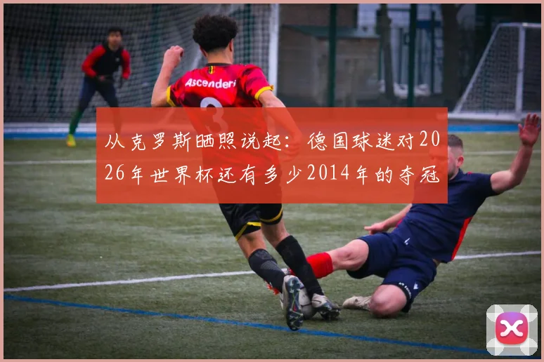 从克罗斯晒照说起：德国球迷对2026年世界杯还有多少2014年的夺冠期待？附当年冠军阵容回顾