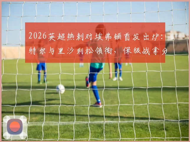 2026英超热刺对埃弗顿首发出炉：特尔与里沙利松领衔，保级战拿分即上岸关键解析
