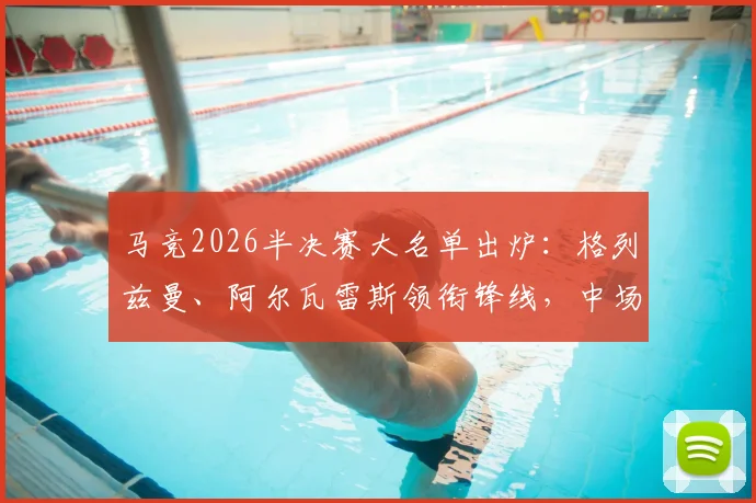 马竞2026半决赛大名单出炉：格列兹曼、阿尔瓦雷斯领衔锋线，中场巴里奥斯缺席影响几何？阵容深度分析与战术前瞻