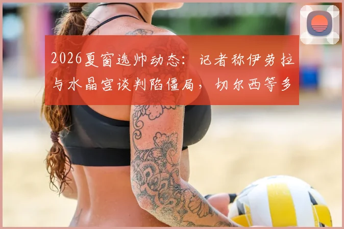 2026夏窗选帅动态：记者称伊劳拉与水晶宫谈判陷僵局，切尔西等多队进入其评估范围