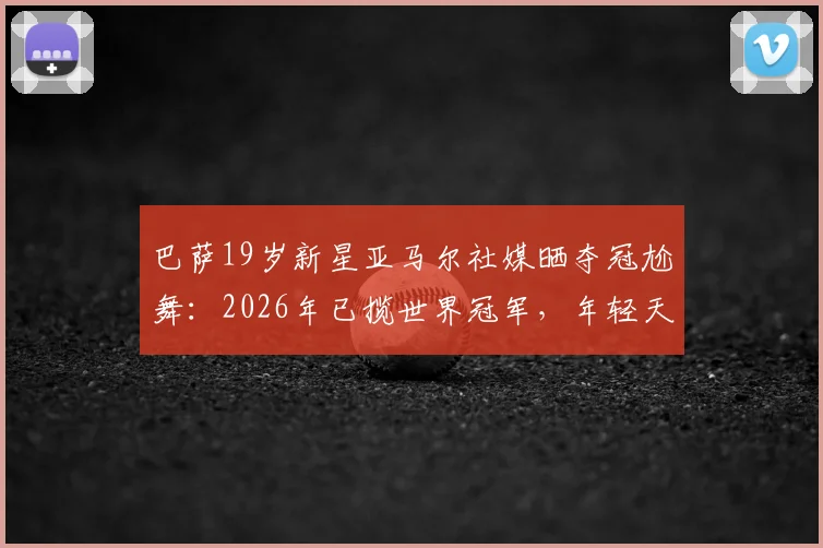 巴萨19岁新星亚马尔社媒晒夺冠尬舞：2026年已揽世界冠军，年轻天才如何炼成？