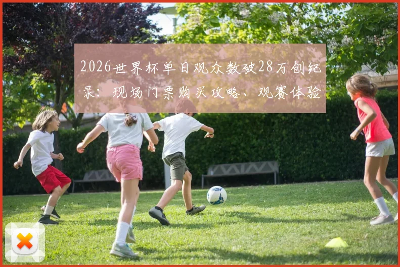 2026世界杯单日观众数破28万创纪录:现场门票购买攻略、观赛体验全解析及热门场次预判指南