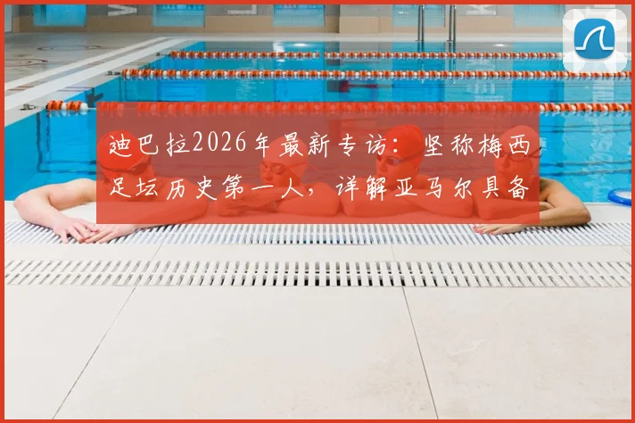 迪巴拉2026年最新专访：坚称梅西足坛历史第一人，详解亚马尔具备接班巨星的三大核心特质