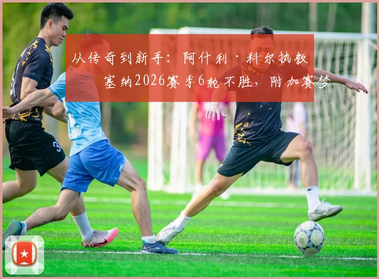 从传奇到新手:阿什利·科尔执教切塞纳2026赛季6轮不胜,附加赛梦碎背后原因剖析