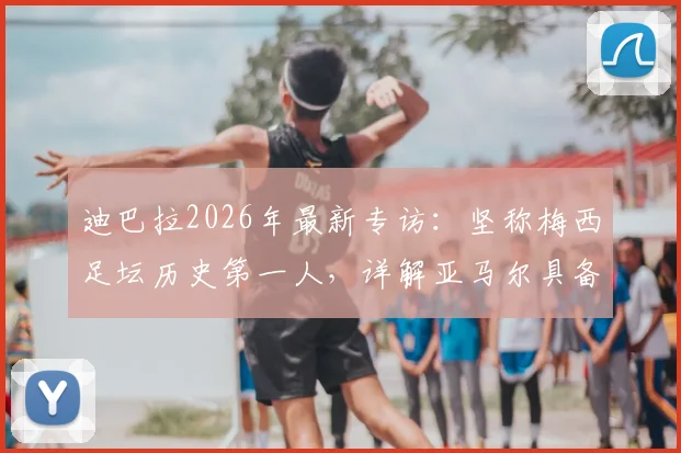 迪巴拉2026年最新专访:坚称梅西足坛历史第一人,详解亚马尔具备接班巨星的三大核心特质
