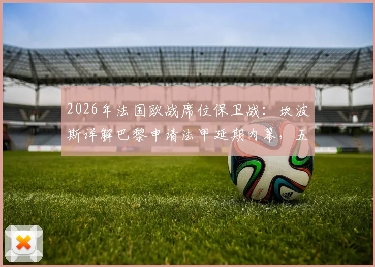 2026年法国欧战席位保卫战：坎波斯详解巴黎申请法甲延期内幕，五个席位是关键