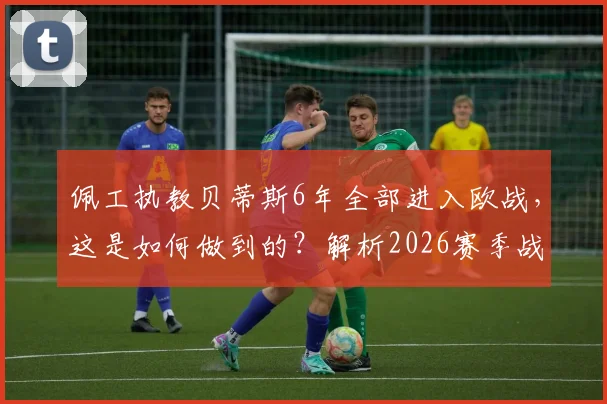 佩工执教贝蒂斯6年全部进入欧战，这是如何做到的？解析2026赛季战绩与战术稳定性的秘诀