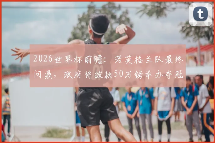 2026世界杯前瞻：若英格兰队最终问鼎，政府将拨款50万镑举办夺冠巡游，庆祝方案提前曝光