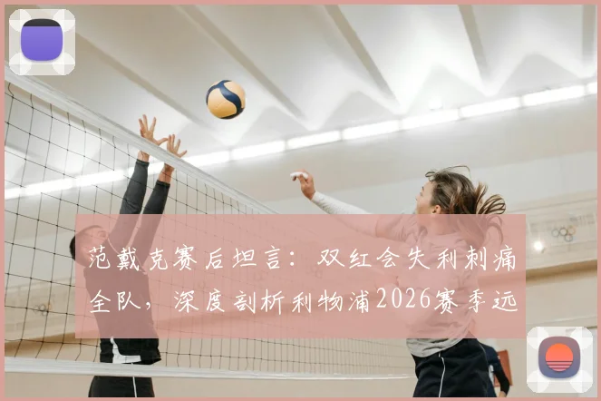 范戴克赛后坦言：双红会失利刺痛全队，深度剖析利物浦2026赛季远未达标的三大核心症结