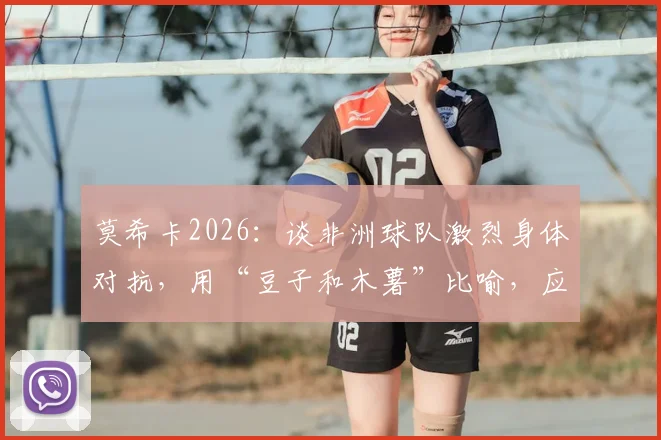 莫希卡2026：谈非洲球队激烈身体对抗，用“豆子和木薯”比喻，应对策略深度解析
