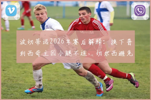 波切蒂诺2026年赛后解释：换下普利西奇主因小腿不适，切尔西避免风险保护球员为首要考量