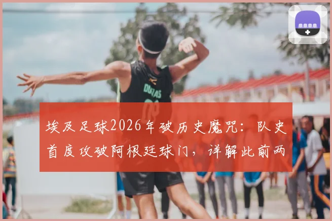 埃及足球2026年破历史魔咒：队史首度攻破阿根廷球门，详解此前两次交锋净吞八球的低谷与逆袭