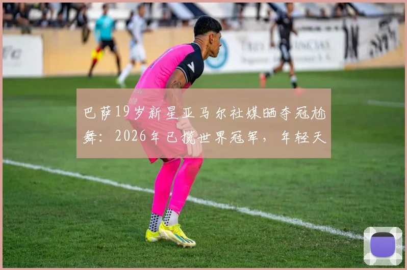 巴萨19岁新星亚马尔社媒晒夺冠尬舞：2026年已揽世界冠军，年轻天才如何炼成？