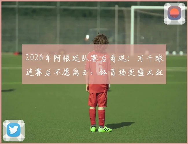 2026年阿根廷队赛后奇观：万千球迷赛后不愿离去，体育场变盛大狂欢派对