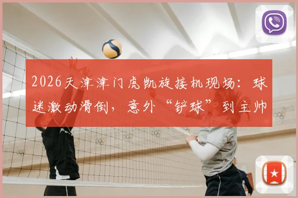 2026天津津门虎凯旋接机现场:球迷激动滑倒,意外“铲球”到主帅于根伟引热议