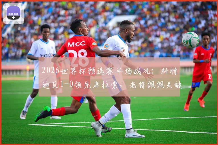 2026世界杯预选赛半场战况：科特迪瓦1-0领先库拉索，老将佩佩关键破门，实时比分与出线形势分析