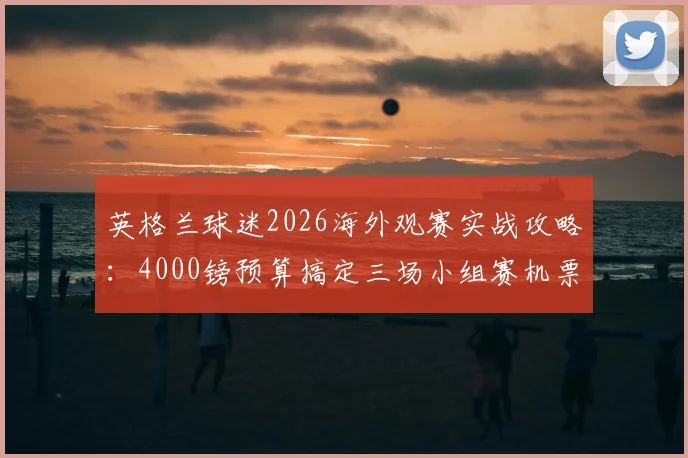 英格兰球迷2026海外观赛实战攻略：4000镑预算搞定三场小组赛机票住宿全包