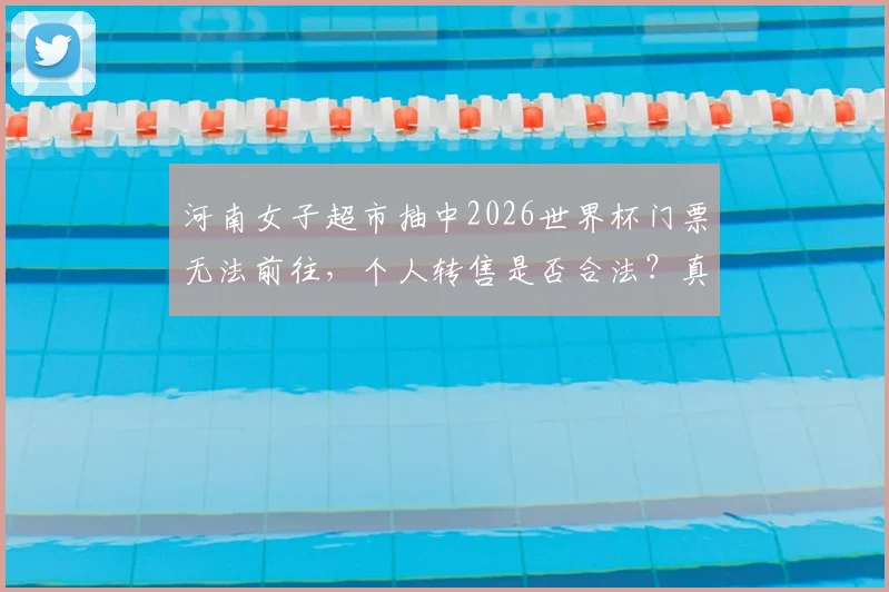 河南女子超市抽中2026世界杯门票无法前往，个人转售是否合法？真实性与后续处理指南