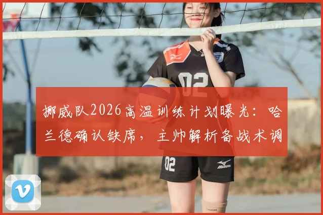 挪威队2026高温训练计划曝光：哈兰德确认缺席，主帅解析备战术调整与阵容影响