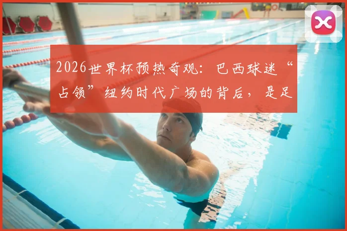 2026世界杯预热奇观：巴西球迷“占领”纽约时代广场的背后，是足球文化的全球输出与狂热现象解读