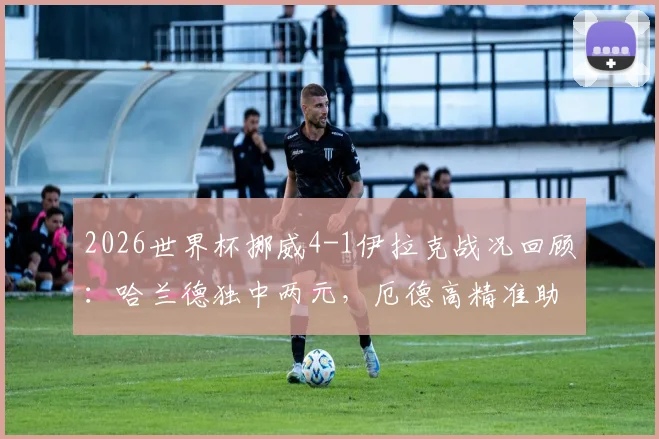 2026世界杯挪威4-1伊拉克战况回顾：哈兰德独中两元，厄德高精准助攻，附全场关键数据解析
