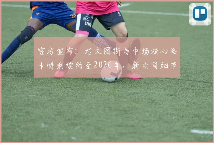 官方宣布：尤文图斯与中场核心洛卡特利续约至2026年，新合同细节及对球队未来影响解读
