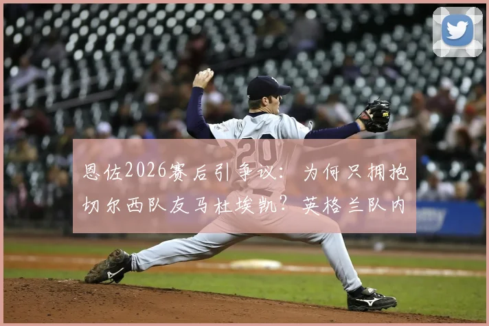 恩佐2026赛后引争议：为何只拥抱切尔西队友马杜埃凯？英格兰队内关系被热议