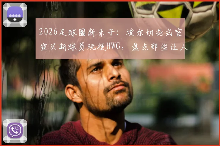 2026足球圈新乐子：埃尔切花式官宣买断球员玩梗HWG，盘点那些让人会心一笑的俱乐部官宣创意