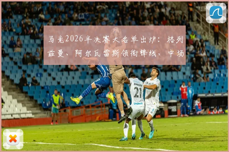 马竞2026半决赛大名单出炉:格列兹曼、阿尔瓦雷斯领衔锋线,中场巴里奥斯缺席影响几何?阵容深度分析与战术前瞻