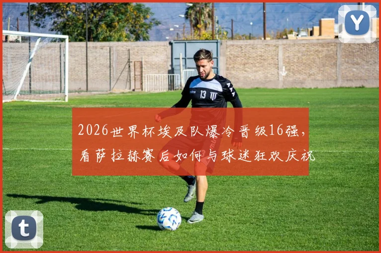 2026世界杯埃及队爆冷晋级16强，看萨拉赫赛后如何与球迷狂欢庆祝，被高高举起瞬间图片视频全记录