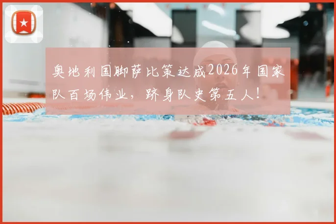 奥地利国脚萨比策达成2026年国家队百场伟业，跻身队史第五人！