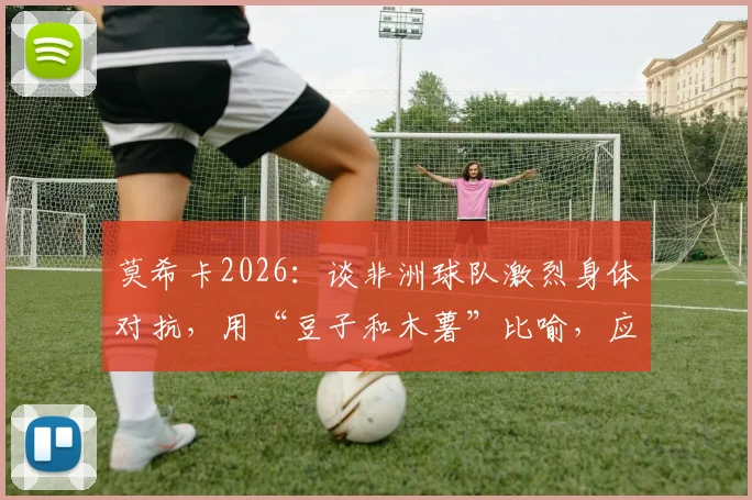 莫希卡2026：谈非洲球队激烈身体对抗，用“豆子和木薯”比喻，应对策略深度解析