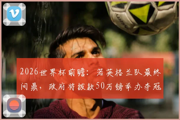 2026世界杯前瞻：若英格兰队最终问鼎，政府将拨款50万镑举办夺冠巡游，庆祝方案提前曝光