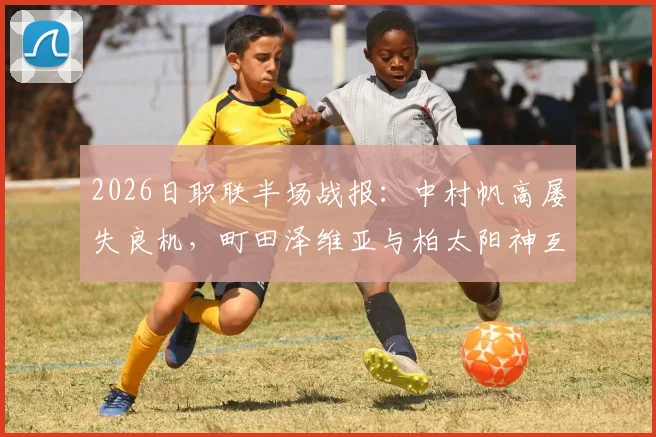 2026日职联半场战报：中村帆高屡失良机，町田泽维亚与柏太阳神互交白卷，半场战术深度解析