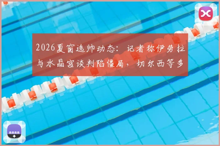 2026夏窗选帅动态：记者称伊劳拉与水晶宫谈判陷僵局，切尔西等多队进入其评估范围