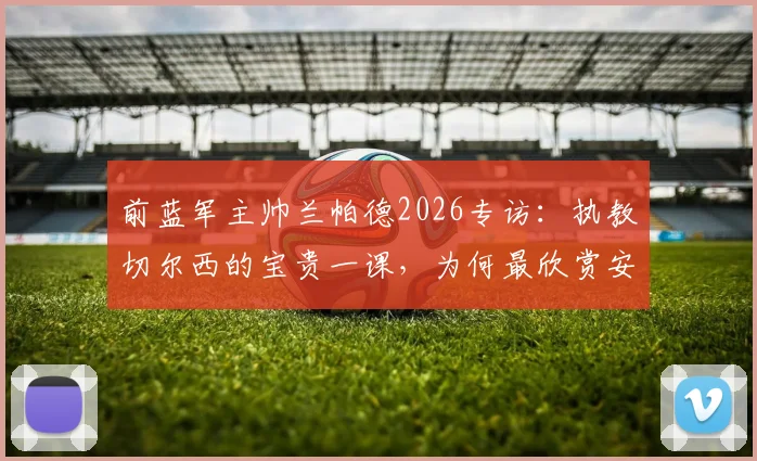 前蓝军主帅兰帕德2026专访：执教切尔西的宝贵一课，为何最欣赏安切洛蒂与穆里尼奥