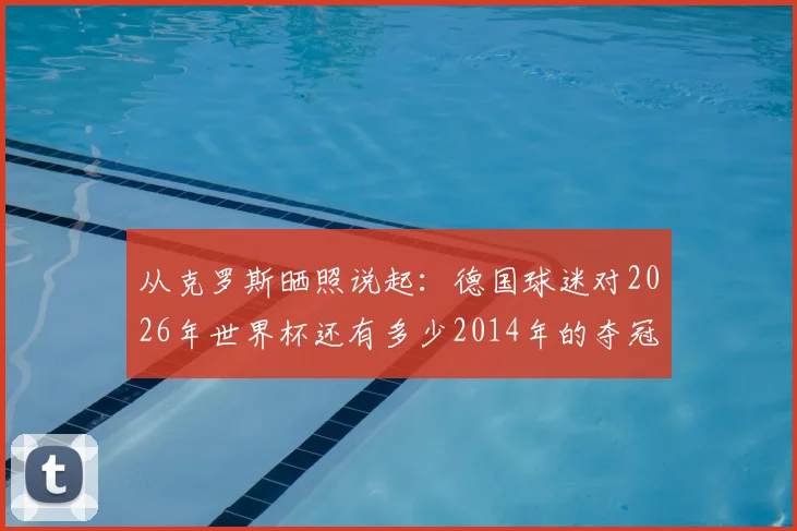 从克罗斯晒照说起:德国球迷对2026年世界杯还有多少2014年的夺冠期待?附当年冠军阵容回顾